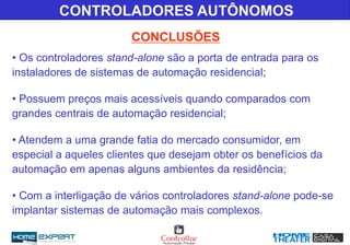 • Os controladores stand-alone são a porta de entrada para os
instaladores de sistemas de automação residencial;
• Possuem preços mais acessíveis quando comparados com
grandes centrais de automação residencial;
• Atendem a uma grande fatia do mercado consumidor, em
especial a aqueles clientes que desejam obter os benefícios da
automação em apenas alguns ambientes da residência;
• Com a interligação de vários controladores stand-alone pode-se
implantar sistemas de automação mais complexos.
CONCLUSÕES
CONTROLADORES AUTÔNOMOS
 