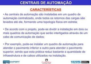 • As centrais de automação são instaladas em um quadro de
automação centralizado, onde todos os retornos das cargas são
levados até ele, formando uma topologia física em estrela;
• De acordo com o projeto, pode-se dividir a instalação em dois ou
mais quadros de automação que serão interligados através de um
cabo de comunicação de dados;
• Por exemplo, pode-se instalar um quadro de automação para
atender o pavimento inferior e outro para atender o pavimento
superior, sendo que esta prática reduz bastante a quantidade de
infraestrutura e de cabos utilizados na instalação.
CENTRAIS DE AUTOMAÇÃO
CARACTERÍSTICAS
 