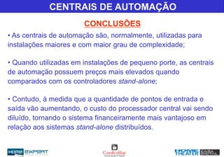 • As centrais de automação são, normalmente, utilizadas para
instalações maiores e com maior grau de complexidade;
• Quando utilizadas em instalações de pequeno porte, as centrais
de automação possuem preços mais elevados quando
comparados com os controladores stand-alone;
• Contudo, à medida que a quantidade de pontos de entrada e
saída vão aumentando, o custo do processador central vai sendo
diluído, tornando o sistema financeiramente mais vantajoso em
relação aos sistemas stand-alone distribuídos.
CENTRAIS DE AUTOMAÇÃO
CONCLUSÕES
 