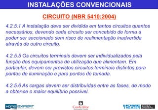 INSTALAÇÕES CONVENCIONAIS
CIRCUITO (NBR 5410:2004)
4.2.5.1 A instalação deve ser dividida em tantos circuitos quantos
necessários, devendo cada circuito ser concebido de forma a
poder ser seccionado sem risco de realimentação inadvertida
através de outro circuito.
4.2.5.5 Os circuitos terminais devem ser individualizados pela
função dos equipamentos de utilização que alimentam. Em
particular, devem ser previstos circuitos terminais distintos para
pontos de iluminação e para pontos de tomada.
4.2.5.6 As cargas devem ser distribuídas entre as fases, de modo
a obter-se o maior equilíbrio possível.
 