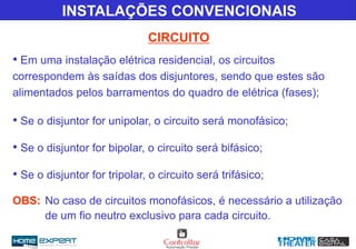 CIRCUITO
INSTALAÇÕES CONVENCIONAIS
• Em uma instalação elétrica residencial, os circuitos
correspondem às saídas dos disjuntores, sendo que estes são
alimentados pelos barramentos do quadro de elétrica (fases);
• Se o disjuntor for unipolar, o circuito será monofásico;
• Se o disjuntor for bipolar, o circuito será bifásico;
• Se o disjuntor for tripolar, o circuito será trifásico;
OBS: No caso de circuitos monofásicos, é necessário a utilização
de um fio neutro exclusivo para cada circuito.
 