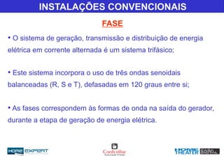 FASE
INSTALAÇÕES CONVENCIONAIS
• O sistema de geração, transmissão e distribuição de energia
elétrica em corrente alternada é um sistema trifásico;
• Este sistema incorpora o uso de três ondas senoidais
balanceadas (R, S e T), defasadas em 120 graus entre si;
• As fases correspondem às formas de onda na saída do gerador,
durante a etapa de geração de energia elétrica.
 