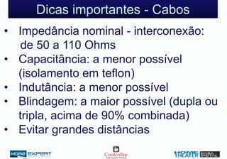 Dicas importantes - Cabos
• Impedância nominal - interconexão:
de 50 a 110 Ohms
• Capacitância: a menor possível
(isolamento em teflon)
• Indutância: a menor possível
• Blindagem: a maior possível (dupla ou
tripla, acima de 90% combinada)
• Evitar grandes distâncias
 