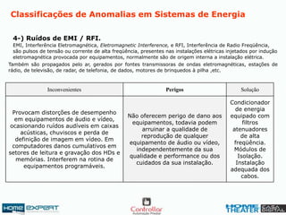 Classificações de Anomalias em Sistemas de Energia
4-) Ruídos de EMI / RFI.
EMI, Interferência Eletromagnética, Eletromagnetic Interference, e RFI, Interferência de Radio Freqüência,
são pulsos de tensão ou corrente de alta freqüência, presentes nas instalações elétricas injetados por indução
eletromagnética provocada por equipamentos, normalmente são de origem interna a instalação elétrica.
Também são propagados pelo ar, gerados por fontes transmissoras de ondas eletromagnéticas, estações de
rádio, de televisão, de radar, de telefonia, de dados, motores de brinquedos à pilha ,etc.
Condicionador
de energia
equipado com
filtros
atenuadores
de alta
freqüência.
Módulos de
Isolação.
Instalação
adequada dos
cabos.
Não oferecem perigo de dano aos
equipamentos, todavia podem
arruinar a qualidade de
reprodução de qualquer
equipamento de áudio ou vídeo,
independentemente da sua
qualidade e performance ou dos
cuidados da sua instalação.
Provocam distorções de desempenho
em equipamentos de áudio e vídeo,
ocasionando ruídos audíveis em caixas
acústicas, chuviscos e perda de
definição de imagem em vídeo. Em
computadores danos cumulativos em
setores de leitura e gravação dos HDs e
memórias. Interferem na rotina de
equipamentos programáveis.
SoluçãoPerigosInconvenientes
 