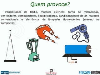 Quem provoca?
Transmissões de Rádio, motores elétricos, forno de microondas,
ventiladores, computadores, liquidificadores, condicionadores de ar, reatores
convencionais e eletrônicos de lâmpadas fluorescentes (mesmo as
compactas).
 