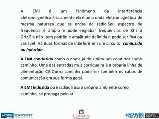 A EMI é um fenômeno da interferência
eletromagnética.Fisicamente ela é uma onda eletromagnética de
mesma natureza que as ondas de radio.Seu espectro de
freqüência é amplo e pode englobar freqüências de Khz a
GHz.Ela não tem padrão e amplitude definida e pode ser fixa ou
variável. Há duas formas de interferir em um circuito: conduzida
ou induzida.
A EMI conduzida como o nome já diz utiliza um condutor como
caminho. Uma das entradas mais corriqueira é a própria linha de
alimentação CA.Outro caminho pode ser também os cabos de
comunicação em sua forma geral.
A EMI induzida ou irradiada usa o próprio ambiente como
caminho, se propaga pelo ar.
 