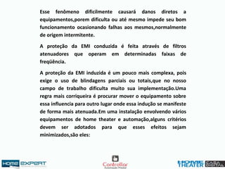 Esse fenômeno dificilmente causará danos diretos a
equipamentos,porem dificulta ou até mesmo impede seu bom
funcionamento ocasionando falhas aos mesmos,normalmente
de origem intermitente.
A proteção da EMI conduzida é feita através de filtros
atenuadores que operam em determinadas faixas de
freqüência.
A proteção da EMI induzida é um pouco mais complexa, pois
exige o uso de blindagens parciais ou totais,que no nosso
campo de trabalho dificulta muito sua implementação.Uma
regra mais corriqueira é procurar mover o equipamento sobre
essa influencia para outro lugar onde essa indução se manifeste
de forma mais atenuada.Em uma instalação envolvendo vários
equipamentos de home theater e automação,alguns critérios
devem ser adotados para que esses efeitos sejam
minimizados,são eles:
 