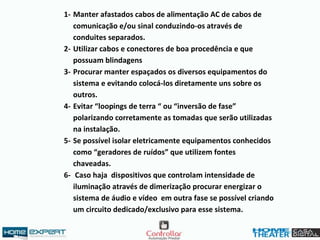 1- Manter afastados cabos de alimentação AC de cabos de
comunicação e/ou sinal conduzindo-os através de
conduites separados.
2- Utilizar cabos e conectores de boa procedência e que
possuam blindagens
3- Procurar manter espaçados os diversos equipamentos do
sistema e evitando colocá-los diretamente uns sobre os
outros.
4- Evitar “loopings de terra “ ou “inversão de fase”
polarizando corretamente as tomadas que serão utilizadas
na instalação.
5- Se possível isolar eletricamente equipamentos conhecidos
como “geradores de ruídos” que utilizem fontes
chaveadas.
6- Caso haja dispositivos que controlam intensidade de
iluminação através de dimerização procurar energizar o
sistema de áudio e vídeo em outra fase se possível criando
um circuito dedicado/exclusivo para esse sistema.
 