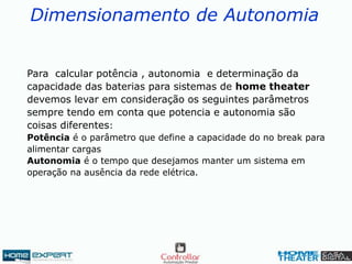 Dimensionamento de Autonomia
Para calcular potência , autonomia e determinação da
capacidade das baterias para sistemas de home theater
devemos levar em consideração os seguintes parâmetros
sempre tendo em conta que potencia e autonomia são
coisas diferentes:
Potência é o parâmetro que define a capacidade do no break para
alimentar cargas
Autonomia é o tempo que desejamos manter um sistema em
operação na ausência da rede elétrica.
 
