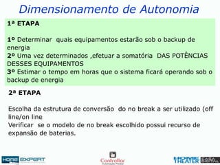 Dimensionamento de Autonomia
1ª ETAPA
1º Determinar quais equipamentos estarão sob o backup de
energia
2º Uma vez determinados ,efetuar a somatória DAS POTÊNCIAS
DESSES EQUIPAMENTOS
3º Estimar o tempo em horas que o sistema ficará operando sob o
backup de energia
2ª ETAPA
Escolha da estrutura de conversão do no break a ser utilizado (off
line/on line
Verificar se o modelo de no break escolhido possui recurso de
expansão de baterias.
 
