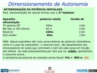 Dimensionamento de Autonomia
DETERMINAÇÃO DA POTÊNCIA INSTALADA
Para demonstração de calculo iremos usar a 2ª hipótese
Aparelho potencia média tensão de
alimentação
TV plasma 50” 450w 110v
Blu Ray c/ HD interno 40 w 110v
Receiver 250w 110v
Sub woofer 60w 110v
OBS: Alguns aparelhos são mais consumidores de potencia instantânea
como é o caso de subwoofers e receivers pois são dependentes dos
processadores de áudio que controlam o som de cada caixa em função
dos efeitos de cada processamento,por isso que na média apresentam
o consumo acima.
A somatória da potencia do exemplo acima ficará: Pot = 800 w (1)
 