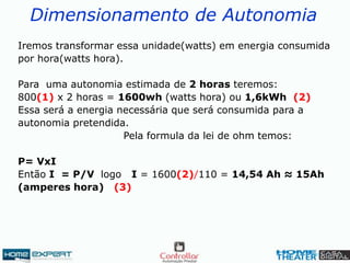 Dimensionamento de Autonomia
Iremos transformar essa unidade(watts) em energia consumida
por hora(watts hora).
Para uma autonomia estimada de 2 horas teremos:
800(1) x 2 horas = 1600wh (watts hora) ou 1,6kWh (2)
Essa será a energia necessária que será consumida para a
autonomia pretendida.
Pela formula da lei de ohm temos:
P= VxI
Então I = P/V logo I = 1600(2)/110 = 14,54 Ah ≈ 15Ah
(amperes hora) (3)
 