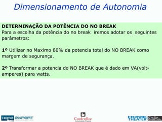 Dimensionamento de Autonomia
DETERMINAÇÃO DA POTÊNCIA DO NO BREAK
Para a escolha da potência do no break iremos adotar os seguintes
parâmetros:
1º Utilizar no Maximo 80% da potencia total do NO BREAK como
margem de segurança.
2º Transformar a potencia do NO BREAK que é dado em VA(volt-
amperes) para watts.
 