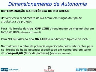 Dimensionamento de Autonomia
DETERMINAÇÃO DA POTÊNCIA DO NO BREAK
3º Verificar o rendimento do No break em função do tipo de
arquitetura de projeto:
Para No breaks do tipo OFF LINE o rendimento do mesmo gira em
torno de 88%.(dados no manual)
Para NO BREAKS do tipo ON LINE o rendimento típico é de 77%.
Normalmente o fator de potencia especificado pelos fabricantes para
no breaks de baixa potencia especificado em norma gira em torno
de: cosφ=0,60 (fator de potencia).(dados no manual)
 