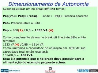 Dimensionamento de Autonomia
Supondo utilizar um no break off line temos:
Pap(VA)= Pat(w) /cosφ onde : Pap= Potencia aparente
Pat= Potencia ativa ou útil
Pap = 800(1) / 0,6 = 1333 VA (4)
Como o rendimento de um no break off line é de 88% então
teremos:
1333 VA(4) /0,88 = 1514 VA
Como limitamos a capacidade de utilização em 80% de sua
capacidade total então resultará:
1514/0,8 = 1892VA
Essa é a potencia que o no break deve possuir para a
alimentação do exemplo proposto acima.
 