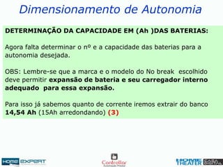 Dimensionamento de Autonomia
DETERMINAÇÃO DA CAPACIDADE EM (Ah )DAS BATERIAS:
Agora falta determinar o nº e a capacidade das baterias para a
autonomia desejada.
OBS: Lembre-se que a marca e o modelo do No break escolhido
deve permitir expansão de bateria e seu carregador interno
adequado para essa expansão.
Para isso já sabemos quanto de corrente iremos extrair do banco
14,54 Ah (15Ah arredondando) (3)
 