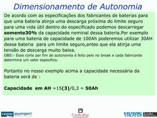 Dimensionamento de Autonomia
De acordo com as especificações dos fabricantes de baterias para
que uma bateria atinja uma descarga próxima do limite seguro
para uma vida útil dentro do especificado podemos descarregar
somente30% da capacidade nominal dessa bateria.Por exemplo
para uma bateria de capacidade de 100Ah poderemos utilizar 30AH
dessa bateria para um limite seguro,antes que ela atinja uma
tensão de descarga muito baixa.
OBS:- Esse corte por fim de autonomia é feito pelo no break e cada fabricante
determina um valor especifico.
Portanto no nosso exemplo acima a capacidade necessária da
bateria será de :
Capacidade em AH =15(3)/0,3 = 50Ah
 