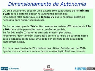 Dimensionamento de Autonomia
Ou seja deveremos adquirir uma bateria com capacidade de no mínimo
50Ah para o sistema operar na autonomia pretendida
Finalmente falta saber qual é a tensão DC que o no break escolhido
necessita para operar seu inversor.
Se for por exemplo de 24V então deveremos instalar 02 baterias de 12v
/50Ah em série para obtermos a tensão necessária.
Se for 36v então 03 baterias em serie e assim por diante.
Poderemos fazer também associação série e paralelo de baterias nesse
caso a capacidade de cada uma pode ser de metade da capacidade
encontrada acima.
Ex: para uma tensão de 24v poderemos utilizar 04 baterias de 25Ah
ligadas duas a duas em serie e depois a associação final em paralelo.
 