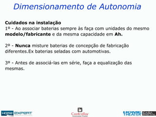 Dimensionamento de Autonomia
Cuidados na instalação
1º - Ao associar baterias sempre às faça com unidades do mesmo
modelo/fabricante e da mesma capacidade em Ah.
2º - Nunca misture baterias de concepção de fabricação
diferentes.Ex baterias seladas com automotivas.
3º - Antes de associá-las em série, faça a equalização das
mesmas.
 