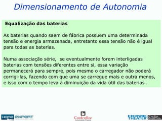 Dimensionamento de Autonomia
Equalização das baterias
As baterias quando saem de fábrica possuem uma determinada
tensão e energia armazenada, entretanto essa tensão não é igual
para todas as baterias.
Numa associação série, se eventualmente forem interligadas
baterias com tensões diferentes entre si, essa variação
permanecerá para sempre, pois mesmo o carregador não poderá
corrigi-las, fazendo com que uma se carregue mais e outra menos,
e isso com o tempo leva à diminuição da vida útil das baterias .
 