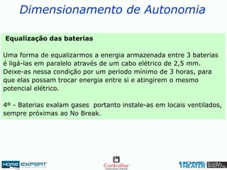 Dimensionamento de Autonomia
Equalização das baterias
Uma forma de equalizarmos a energia armazenada entre 3 baterias
é ligá-las em paralelo através de um cabo elétrico de 2,5 mm.
Deixe-as nessa condição por um periodo mínimo de 3 horas, para
que elas possam trocar energia entre si e atingirem o mesmo
potencial elétrico.
4º - Baterias exalam gases portanto instale-as em locais ventilados,
sempre próximas ao No Break.
 