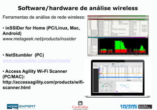 Software/hardware de análise wireless
Ferramentas de análise de rede wireless:
• inSSIDer for Home (PC/Linux, Mac,
Android)
www.metageek.net/products/inssider
• NetStumbler (PC)
www.netstumbler.com/downloads/
• Access Agility Wi-Fi Scanner
(PC/MAC):
http://accessagility.com/products/wifi-
scanner.html
 