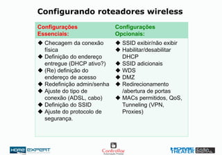 Configurando roteadores wireless
Configurações
Essenciais:
Configurações
Opcionais:
 Checagem da conexão
física
 Definição do endereço
entregue (DHCP ativo?)
 (Re) definição do
endereço de acesso
 Redefinição admin/senha
 Ajuste do tipo de
conexão (ADSL, cabo)
 Definição do SSID
 Ajuste do protocolo de
segurança.
 SSID exibir/não exibir
 Habilitar/desabilitar
DHCP
 SSID adicionais
 WDS
 DMZ
 Redirecionamento
/abertura de portas
 MACs permitidos, QoS,
Tunneling (VPN,
Proxies)
 