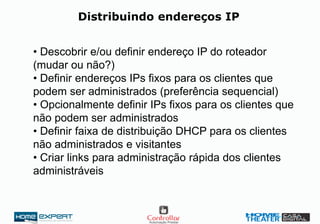 Distribuindo endereços IP
• Descobrir e/ou definir endereço IP do roteador
(mudar ou não?)
• Definir endereços IPs fixos para os clientes que
podem ser administrados (preferência sequencial)
• Opcionalmente definir IPs fixos para os clientes que
não podem ser administrados
• Definir faixa de distribuição DHCP para os clientes
não administrados e visitantes
• Criar links para administração rápida dos clientes
administráveis
 