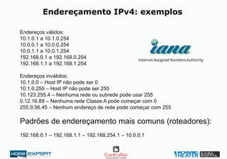 Endereçamento IPv4: exemplos
Endereços válidos:
10.1.0.1 a 10.1.0.254
10.0.0.1 a 10.0.0.254
10.0.1.1 a 10.0.1.254
192.168.0.1 a 192.168.0.254
192.168.1.1 a 192.168.1.254
Endereços inválidos:
10.1.0.0 – Host IP não pode ser 0
10.1.0.255 – Host IP não pode ser 255
10.123.255.4 – Nenhuma rede ou subrede pode usar 255
0.12.16.89 – Nenhuma rede Classe A pode começar com 0
255.9.56.45 – Nenhum endereço de rede pode começar com 255
Padrões de endereçamento mais comuns (roteadores):
192.168.0.1 – 192.168.1.1 – 192.168.254.1 – 10.0.0.1
 