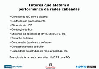 Fatores que afetam a
performance de redes cabeadas
Conexão do NIC com o sistema
Limitações no processamento
Eficiência do HDD
Contenção do Bus
Eficiência da aplicação (FTP vs. SMB/CIFS, etc)
Tamanho do frame
Compressão (hardware e software)
Congestionamento do buffer
Capacidade da estrutura de rede, arquitetura, etc.
Exemplo de ferramenta de análise: NetCPS para PCs
 