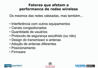 Fatores que afetam a
performance de redes wireless
Os mesmos das redes cabeadas, mas também...
• Interferência com outros equipamentos
• Canais congestionados
• Quantidade de usuários
• Protocolo de segurança escolhido (ou não)
• Design do transmissor e antenas
• Adoção de antenas diferentes
• Posicionamento
• Firmware
 