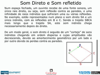 Som Direto e Som refletido
Num espaço fechado, um ouvinte recebe de uma fonte sonora, um
único raio direto, ou seja, sem reflexão contra as paredes, e uma
infinidade de raios indiretos que sofreram uma ou várias reflexões.
No exemplo, estão representados num plano o som direto SA e um
único indireto, com as reflexões em B e C. Sendo o trajeto SBCA
mais longo que o trajeto SA, este som indireto chega
necessariamente depois do direto.
De um modo geral, o som direto é seguido de um “cortejo” de sons
indiretos chegando em ordem dispersa e cujas amplitudes vão
decrescendo, devido ao amortecimento geométrico por um lado e
por outro devido às perdas contra as paredes.
 