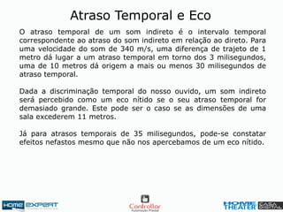 Atraso Temporal e Eco
O atraso temporal de um som indireto é o intervalo temporal
correspondente ao atraso do som indireto em relação ao direto. Para
uma velocidade do som de 340 m/s, uma diferença de trajeto de 1
metro dá lugar a um atraso temporal em torno dos 3 milisegundos,
uma de 10 metros dá origem a mais ou menos 30 milisegundos de
atraso temporal.
Dada a discriminação temporal do nosso ouvido, um som indireto
será percebido como um eco nítido se o seu atraso temporal for
demasiado grande. Este pode ser o caso se as dimensões de uma
sala excederem 11 metros.
Já para atrasos temporais de 35 milisegundos, pode-se constatar
efeitos nefastos mesmo que não nos apercebamos de um eco nítido.
 
