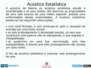 A acústica de Sabine ou acústica estatística estuda a
reverberação e os seus efeitos. Ela descreve as propriedades
de uma sala através de uma média espacial: postula uma
uniformidade destas propriedades. A acústica estatística
baseia-se nas seguintes observações:
• num local fechado, o som prolonga-se após a cessação da
emissão por uma fonte sonora.
• se este prolongamento é demasiado grande, os sons que
constituem uma palavra vão se sobrepondo, o que degrada a
inteligibilidade.
• se quisermos ter uma boa conversação, uma boa
inteligibilidade, é preciso que este prolongamento não exceda
um certo limite.
O fim da acústica estatística é controlar este prolongamento
do som.
Acústica Estatística
 