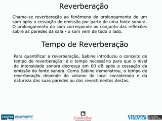 Chama-se reverberação ao fenômeno do prolongamento de um
som após a cessação de emissão por parte de uma fonte sonora.
O prolongamento do som corresponde ao conjunto das reflexões
sobre as paredes da sala - o som vem de todo o lado.
Reverberação
Tempo de Reverberação
Para quantificar a reverberação, Sabine introduziu o conceito de
tempo de reverberação: é o tempo necessário para que o nível
de intensidade sonora decresça em 60 dB após a cessação da
emissão da fonte sonora. Como Sabine demonstrou, o tempo de
reverberação depende do volume do local considerado e da
natureza das suas paredes ou dos revestimentos destas.
 