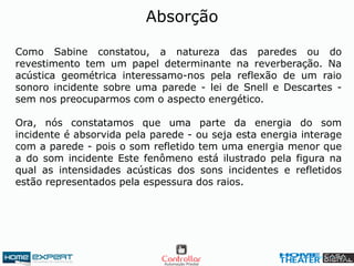 Como Sabine constatou, a natureza das paredes ou do
revestimento tem um papel determinante na reverberação. Na
acústica geométrica interessamo-nos pela reflexão de um raio
sonoro incidente sobre uma parede - lei de Snell e Descartes -
sem nos preocuparmos com o aspecto energético.
Ora, nós constatamos que uma parte da energia do som
incidente é absorvida pela parede - ou seja esta energia interage
com a parede - pois o som refletido tem uma energia menor que
a do som incidente Este fenômeno está ilustrado pela figura na
qual as intensidades acústicas dos sons incidentes e refletidos
estão representados pela espessura dos raios.
Absorção
 