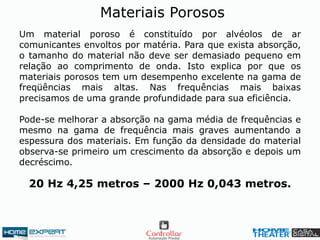 Um material poroso é constituído por alvéolos de ar
comunicantes envoltos por matéria. Para que exista absorção,
o tamanho do material não deve ser demasiado pequeno em
relação ao comprimento de onda. Isto explica por que os
materiais porosos tem um desempenho excelente na gama de
freqüências mais altas. Nas frequências mais baixas
precisamos de uma grande profundidade para sua eficiência.
Pode-se melhorar a absorção na gama média de frequências e
mesmo na gama de frequência mais graves aumentando a
espessura dos materiais. Em função da densidade do material
observa-se primeiro um crescimento da absorção e depois um
decréscimo.
20 Hz 4,25 metros – 2000 Hz 0,043 metros.
Materiais Porosos
 