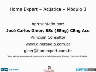 Apresentado por:
José Carlos Giner, BSc (EEng) CEng Aco
Principal Consultor
www.gineraudio.com.br
giner@homexpert.com.br
Home Expert – Acústica – Módulo 3
Todas as fotos e desenhos são de propriedade da Environmental Solutions Consultoria S/S Ltda.
 