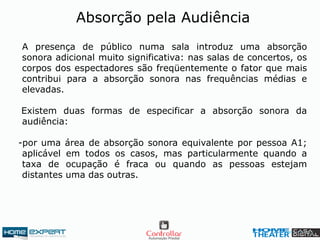 A presença de público numa sala introduz uma absorção
sonora adicional muito significativa: nas salas de concertos, os
corpos dos espectadores são freqüentemente o fator que mais
contribui para a absorção sonora nas frequências médias e
elevadas.
Existem duas formas de especificar a absorção sonora da
audiência:
-por uma área de absorção sonora equivalente por pessoa A1;
aplicável em todos os casos, mas particularmente quando a
taxa de ocupação é fraca ou quando as pessoas estejam
distantes uma das outras.
Absorção pela Audiência
 