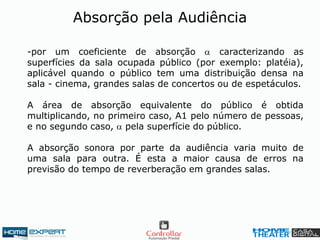 -por um coeficiente de absorção  caracterizando as
superfícies da sala ocupada público (por exemplo: platéia),
aplicável quando o público tem uma distribuição densa na
sala - cinema, grandes salas de concertos ou de espetáculos.
A área de absorção equivalente do público é obtida
multiplicando, no primeiro caso, A1 pelo número de pessoas,
e no segundo caso,  pela superfície do público.
A absorção sonora por parte da audiência varia muito de
uma sala para outra. É esta a maior causa de erros na
previsão do tempo de reverberação em grandes salas.
Absorção pela Audiência
 