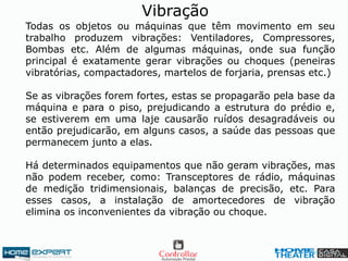 Todas os objetos ou máquinas que têm movimento em seu
trabalho produzem vibrações: Ventiladores, Compressores,
Bombas etc. Além de algumas máquinas, onde sua função
principal é exatamente gerar vibrações ou choques (peneiras
vibratórias, compactadores, martelos de forjaria, prensas etc.)
Se as vibrações forem fortes, estas se propagarão pela base da
máquina e para o piso, prejudicando a estrutura do prédio e,
se estiverem em uma laje causarão ruídos desagradáveis ou
então prejudicarão, em alguns casos, a saúde das pessoas que
permanecem junto a elas.
Há determinados equipamentos que não geram vibrações, mas
não podem receber, como: Transceptores de rádio, máquinas
de medição tridimensionais, balanças de precisão, etc. Para
esses casos, a instalação de amortecedores de vibração
elimina os inconvenientes da vibração ou choque.
Vibração
 