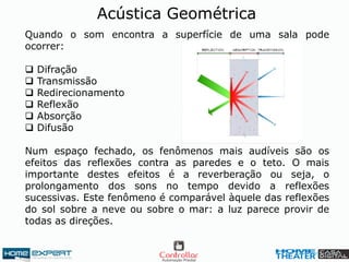 Acústica Geométrica
Quando o som encontra a superfície de uma sala pode
ocorrer:
 Difração
 Transmissão
 Redirecionamento
 Reflexão
 Absorção
 Difusão
Num espaço fechado, os fenômenos mais audíveis são os
efeitos das reflexões contra as paredes e o teto. O mais
importante destes efeitos é a reverberação ou seja, o
prolongamento dos sons no tempo devido a reflexões
sucessivas. Este fenômeno é comparável àquele das reflexões
do sol sobre a neve ou sobre o mar: a luz parece provir de
todas as direções.
 