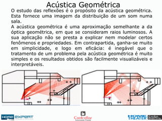 Acústica Geométrica
O estudo das reflexões é o propósito da acústica geométrica.
Esta fornece uma imagem da distribuição de um som numa
sala.
A acústica geométrica é uma aproximação semelhante a da
óptica geométrica, em que se consideram raios luminosos. A
sua aplicação não se presta a explicar nem modelar certos
fenômenos e propriedades. Em contrapartida, ganha-se muito
em simplicidade, e logo em eficácia: é inegável que o
tratamento de um problema pela acústica geométrica é muito
simples e os resultados obtidos são facilmente visualizáveis e
interpretáveis.
 