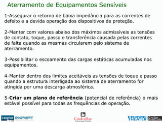 Aterramento de Equipamentos Sensíveis
1-Assegurar o retorno de baixa impedância para as correntes de
defeito e a devida operação dos dispositivos de proteção.
2-Manter com valores abaixo dos máximos admissíveis as tensões
de contato, toque, passo e transferência causada pelas correntes
de falta quando as mesmas circularem pelo sistema de
aterramento.
3-Possibilitar o escoamento das cargas estáticas acumuladas nos
equipamentos.
4-Manter dentro dos limites aceitáveis as tensões de toque e passo
quando a estrutura interligada ao sistema de aterramento for
atingida por uma descarga atmosférica.
5-Criar um plano de referência (potencial de referência) o mais
estável possível para todas as frequências de operação.
 