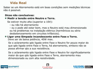 Vida Real
Saber se um Aterramento está em boas condições sem medições técnicas
não é possível.
Dicas não conclusivas:
Se estiver muito alta (superior a 10V):
Medir a tensão entre Neutro e Terra.
- ou não há aterramento
- ou o pode até estar bom, mas o Neutro está mau dimensionado
ou há problemas na instalação elétrica (harmônicos ou sério
desbalanceamento em circuitos trifásicos).
Ligar uma lâmpada incandescente entre Fase e Terra.
Deve ser de baixa potência, 40W max.
Se o aclaramento qdo ligada entre Fase e Neutro for pouco maior do
que qdo ligada entre Fase e Terra, há aterramento, embora não se
possa afirmar qto a sua resistência.
Se o aclaramento qdo ligada entre Fase e Neutro for significadamente
maior do que qdo ligada entre Fase e Terra, aterramento mau
dimensionado ou com alta resistividade.
 