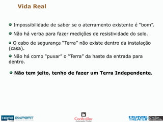 Vida Real
Impossibilidade de saber se o aterramento existente é “bom”.
Não há verba para fazer medições de resistividade do solo.
O cabo de segurança “Terra” não existe dentro da instalação
(casa).
Não há como “puxar” o “Terra” da haste da entrada para
dentro.
Não tem jeito, tenho de fazer um Terra Independente.
 