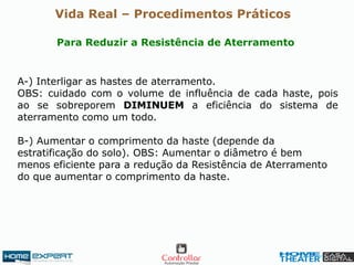 A-) Interligar as hastes de aterramento.
OBS: cuidado com o volume de influência de cada haste, pois
ao se sobreporem DIMINUEM a eficiência do sistema de
aterramento como um todo.
B-) Aumentar o comprimento da haste (depende da
estratificação do solo). OBS: Aumentar o diâmetro é bem
menos eficiente para a redução da Resistência de Aterramento
do que aumentar o comprimento da haste.
Para Reduzir a Resistência de Aterramento
Vida Real – Procedimentos Práticos
 