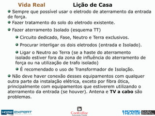Vida Real Lição de Casa
Sempre que possível usar o eletrodo de aterramento da entrada
de força.
Fazer tratamento do solo do eletrodo existente.
Fazer aterramento Isolado (esquema TT)
Circuito dedicado, Fase, Neutro e Terra exclusivos.
Procurar interligar os dois eletrodos (entrada e Isolado).
Ligar o Neutro ao Terra (se a haste do aterramento
isolado estiver fora da zona de influência do aterramento de
força ou na utilização de trafo isolado)
Não deve haver conexão desses equipamentos com qualquer
outra parte da instalação elétrica, exceto por fibra ótica,
principalmente com equipamentos que estiverem utilizando o
aterramento da entrada (se houver). Antena e TV a cabo são
problemas.
É recomendado o uso de Transformador de Isolação.
 