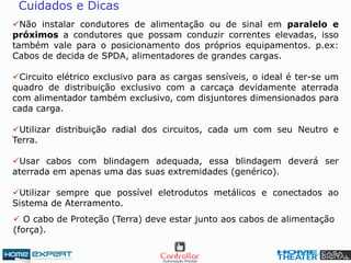 Não instalar condutores de alimentação ou de sinal em paralelo e
próximos a condutores que possam conduzir correntes elevadas, isso
também vale para o posicionamento dos próprios equipamentos. p.ex:
Cabos de decida de SPDA, alimentadores de grandes cargas.
Circuito elétrico exclusivo para as cargas sensíveis, o ideal é ter-se um
quadro de distribuição exclusivo com a carcaça devidamente aterrada
com alimentador também exclusivo, com disjuntores dimensionados para
cada carga.
Utilizar distribuição radial dos circuitos, cada um com seu Neutro e
Terra.
Usar cabos com blindagem adequada, essa blindagem deverá ser
aterrada em apenas uma das suas extremidades (genérico).
Utilizar sempre que possível eletrodutos metálicos e conectados ao
Sistema de Aterramento.
Cuidados e Dicas
 O cabo de Proteção (Terra) deve estar junto aos cabos de alimentação
(força).
 