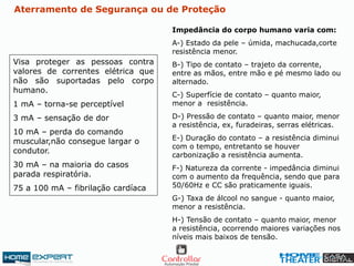 Visa proteger as pessoas contra
valores de correntes elétrica que
não são suportadas pelo corpo
humano.
1 mA – torna-se perceptível
3 mA – sensação de dor
10 mA – perda do comando
muscular,não consegue largar o
condutor.
30 mA – na maioria do casos
parada respiratória.
75 a 100 mA – fibrilação cardíaca
Impedância do corpo humano varia com:
A-) Estado da pele – úmida, machucada,corte
resistência menor.
B-) Tipo de contato – trajeto da corrente,
entre as mãos, entre mão e pé mesmo lado ou
alternado.
C-) Superfície de contato – quanto maior,
menor a resistência.
D-) Pressão de contato – quanto maior, menor
a resistência, ex, furadeiras, serras elétricas.
E-) Duração do contato – a resistência diminui
com o tempo, entretanto se houver
carbonização a resistência aumenta.
F-) Natureza da corrente - impedância diminui
com o aumento da frequência, sendo que para
50/60Hz e CC são praticamente iguais.
G-) Taxa de álcool no sangue - quanto maior,
menor a resistência.
H-) Tensão de contato – quanto maior, menor
a resistência, ocorrendo maiores variações nos
níveis mais baixos de tensão.
Aterramento de Segurança ou de Proteção
 